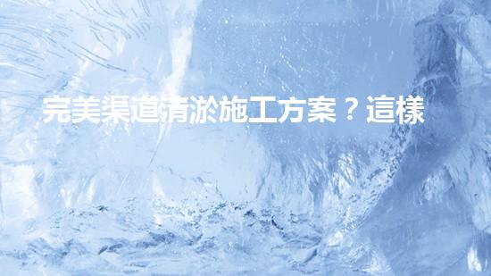 完美渠道清淤施工方案？這樣做才對！